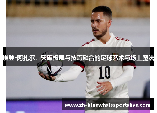 埃登·阿扎尔：突破极限与技巧融合的足球艺术与场上魔法