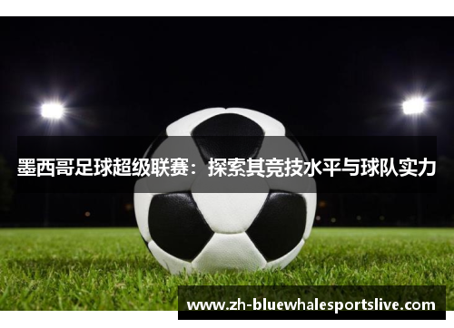 墨西哥足球超级联赛:探索其竞技水平与球队实力 墨西哥足球超级联赛:探索其竞技水平与球队实力