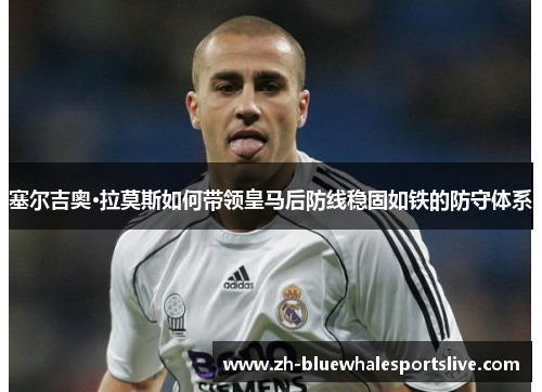 塞尔吉奥·拉莫斯如何带领皇马后防线稳固如铁的防守体系