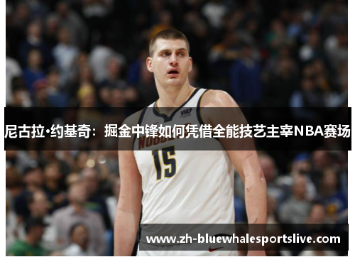 尼古拉·约基奇:掘金中锋如何凭借全能技艺主宰NBA赛场 尼古拉·约基奇:掘金中锋如何凭借全能技艺主宰NBA赛场
