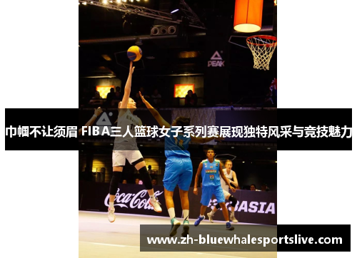 巾帼不让须眉 FIBA三人篮球女子系列赛展现独特风采与竞技魅力 巾帼不让须眉 FIBA三人篮球女子系列赛展现独特风采与竞技魅力
