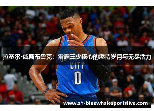 拉塞尔·威斯布鲁克：雷霆三少核心的燃情岁月与无尽活力