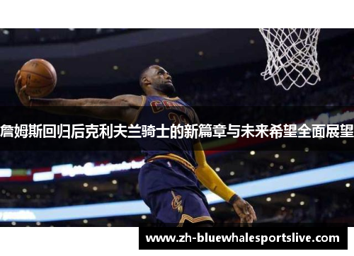 詹姆斯回归后克利夫兰骑士的新篇章与未来希望全面展望 詹姆斯回归后克利夫兰骑士的新篇章与未来希望全面展望