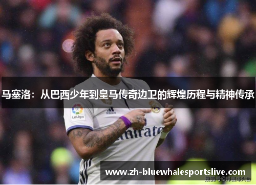马塞洛:从巴西少年到皇马传奇边卫的辉煌历程与精神传承 马塞洛:从巴西少年到皇马传奇边卫的辉煌历程与精神传承