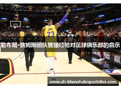 勒布朗·詹姆斯团队管理经验对足球俱乐部的启示 勒布朗·詹姆斯团队管理经验对足球俱乐部的启示