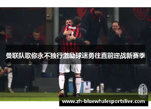 曼联队歌你永不独行激励球迷勇往直前迎战新赛季 曼联队歌你永不独行激励球迷勇往直前迎战新赛季