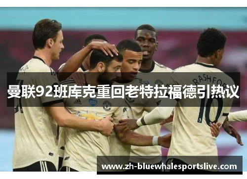 曼联92班库克重回老特拉福德引热议