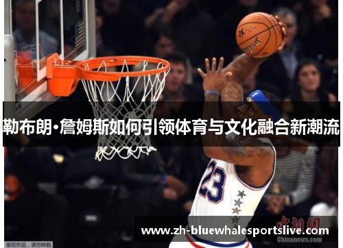勒布朗·詹姆斯如何引领体育与文化融合新潮流 勒布朗·詹姆斯如何引领体育与文化融合新潮流