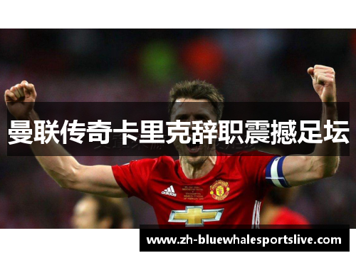 曼联传奇卡里克辞职震撼足坛 曼联传奇卡里克辞职震撼足坛