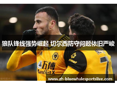 狼队锋线强势崛起 切尔西防守问题依旧严峻 狼队锋线强势崛起 切尔西防守问题依旧严峻